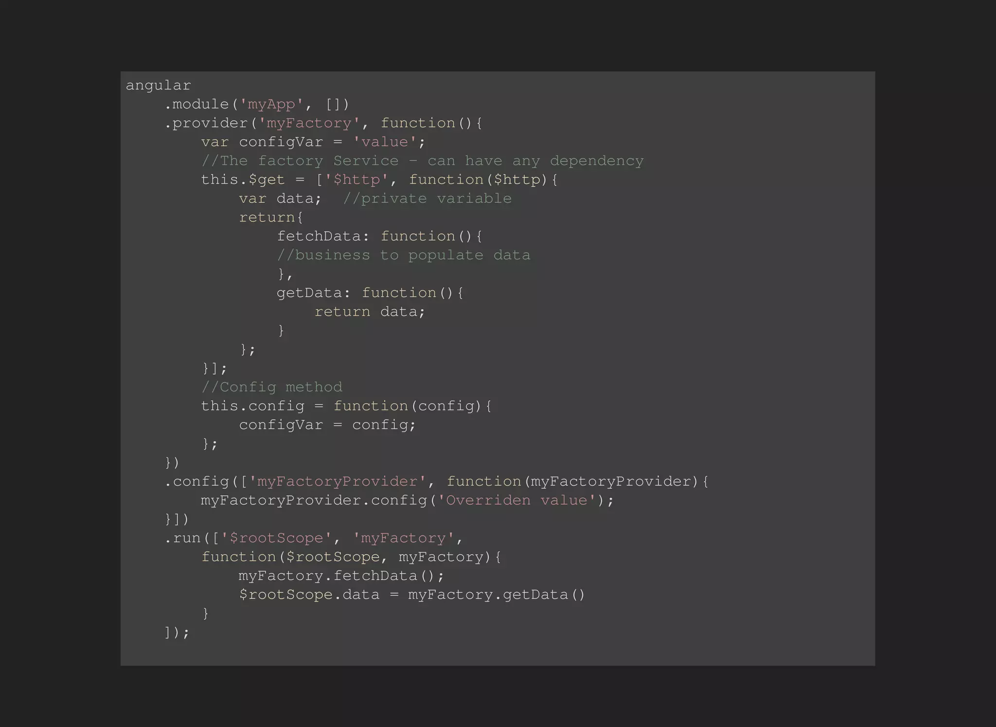 angular 
.module('myApp', []) 
.provider('myFactory', function(){ 
var configVar = 'value'; 
//The factory Service - can have any dependency 
this.$get = ['$http', function($http){ 
var data; //private variable 
return{ 
fetchData: function(){ 
//business to populate data 
}, 
getData: function(){ 
return data; 
} 
}; 
}]; 
//Config method 
this.config = function(config){ 
configVar = config; 
}; 
}) 
.config(['myFactoryProvider', function(myFactoryProvider){ 
myFactoryProvider.config('Overriden value'); 
}]) 
.run(['$rootScope', 'myFactory', 
function($rootScope, myFactory){ 
myFactory.fetchData(); 
$rootScope.data = myFactory.getData() 
} 
]); 
 