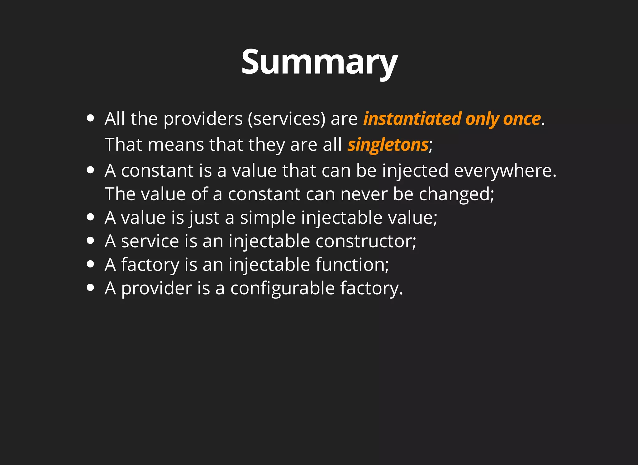 All the providers (services) are . 
That means that they are all ; 
A constant is a value that can be injected everywhere. 
The value of a constant can never be changed; 
A value is just a simple injectable value; 
A service is an injectable constructor; 
A factory is an injectable function; 
A provider is a configurable factory. 
 