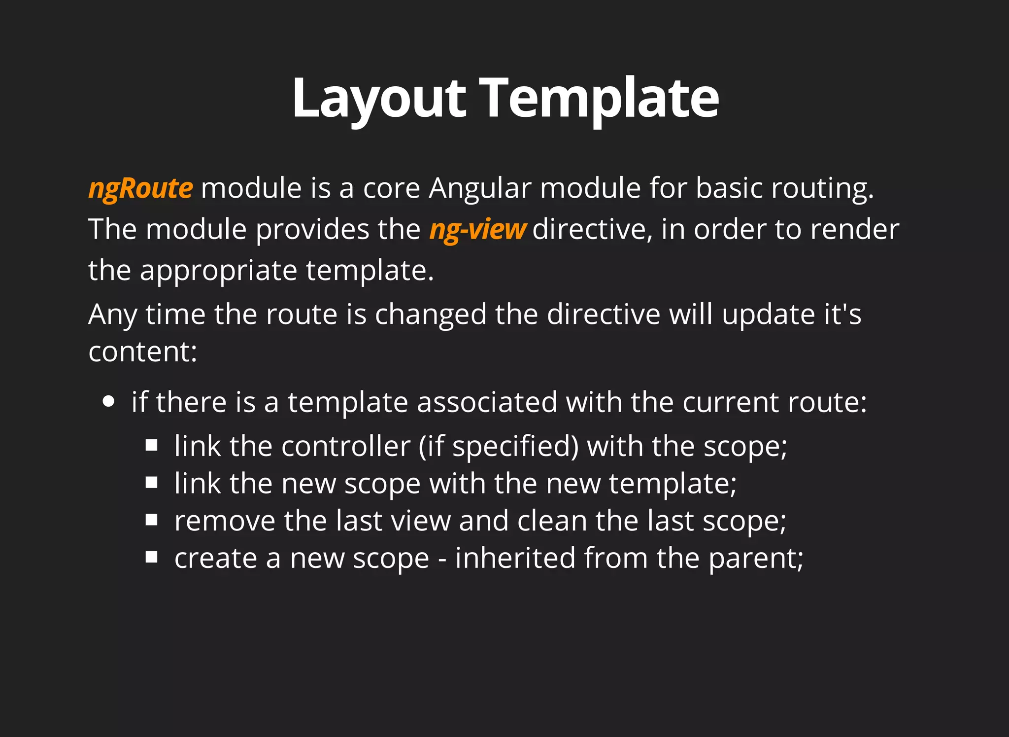module is a core Angular module for basic routing. 
The module provides the directive, in order to render 
the appropriate template. 
Any time the route is changed the directive will update it's 
content: 
if there is a template associated with the current route: 
link the controller (if specified) with the scope; 
link the new scope with the new template; 
remove the last view and clean the last scope; 
create a new scope - inherited from the parent; 
 