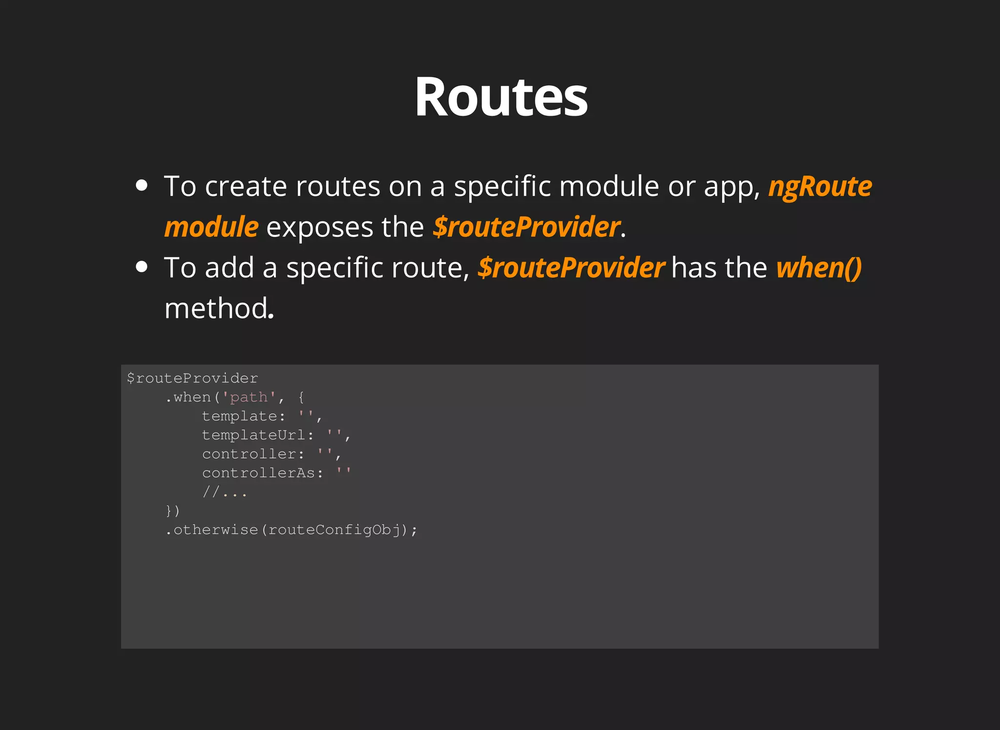 To create routes on a specific module or app, 
exposes the . 
To add a specific route, has the 
method 
$routeProvider 
.when('path', { 
template: '', 
templateUrl: '', 
controller: '', 
controllerAs: '' 
//... 
}) 
.otherwise(routeConfigObj); 
 