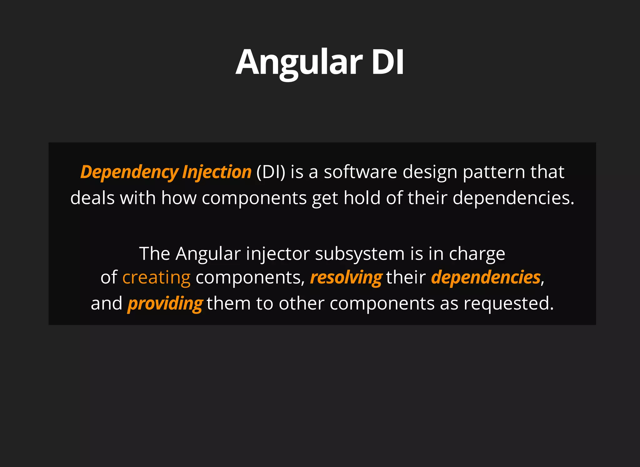 (DI) is a software design pattern that 
deals with how components get hold of their dependencies. 
The Angular injector subsystem is in charge 
of creating components, their , 
and them to other components as requested. 
 