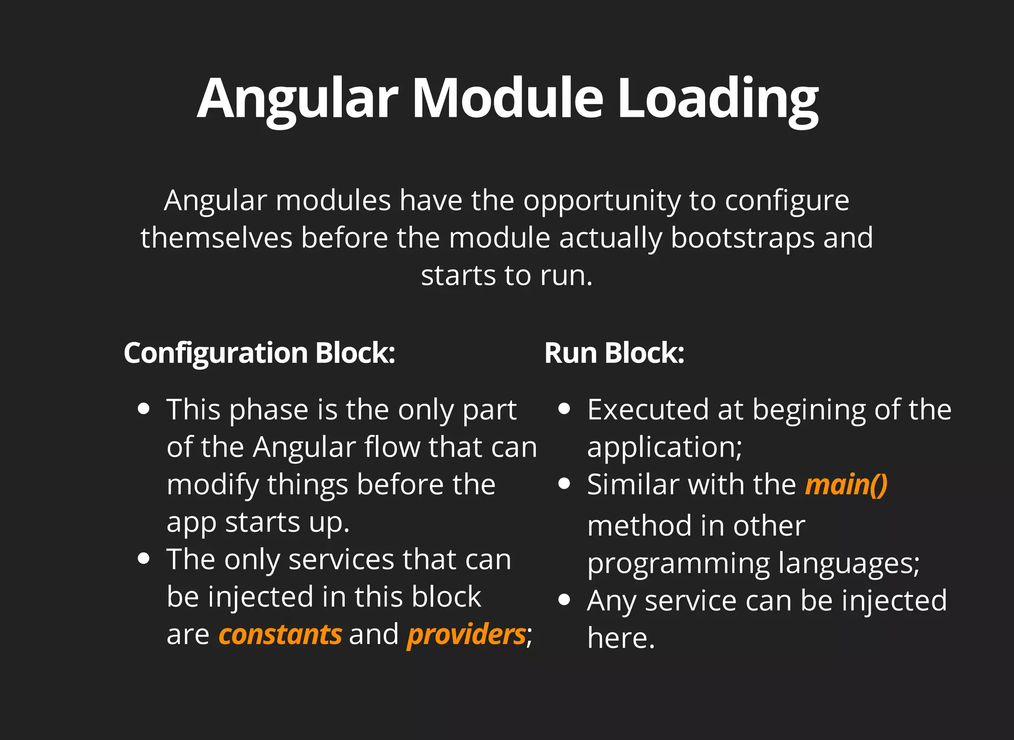 Angular modules have the opportunity to configure 
themselves before the module actually bootstraps and 
starts to run. 
This phase is the only part 
of the Angular flow that can 
modify things before the 
app starts up. 
The only services that can 
be injected in this block 
are and ; 
Executed at begining of the 
application; 
Similar with the 
method in other 
programming languages; 
Any service can be injected 
here. 
 