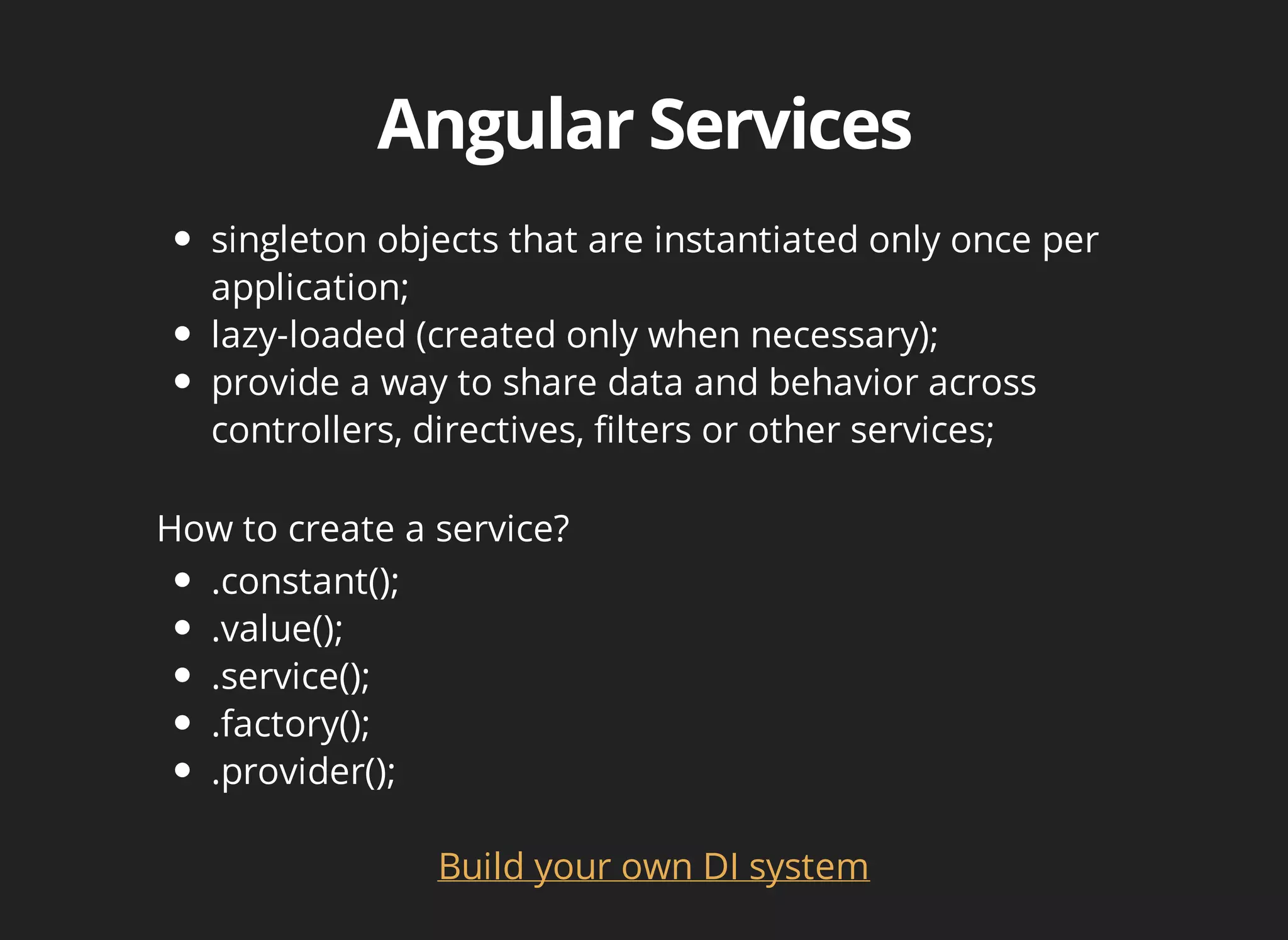 singleton objects that are instantiated only once per 
application; 
lazy-loaded (created only when necessary); 
provide a way to share data and behavior across 
controllers, directives, filters or other services; 
How to create a service? 
Build your own DI system 
.constant(); 
.value(); 
.service(); 
.factory(); 
.provider(); 
 