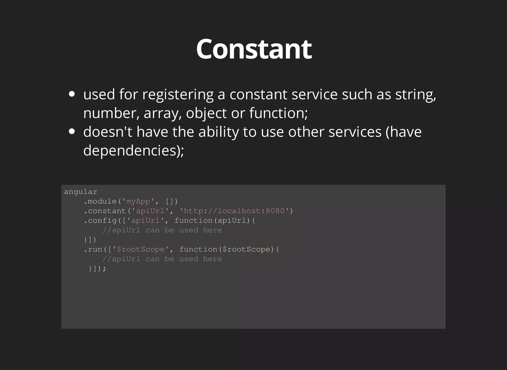 used for registering a constant service such as string, 
number, array, object or function; 
doesn't have the ability to use other services (have 
dependencies); 
angular 
.module('myApp', []) 
.constant('apiUrl', 'http://localhost:8080') 
.config(['apiUrl', function(apiUrl){ 
//apiUrl can be used here 
}]) 
.run(['$rootScope', function($rootScope){ 
//apiUrl can be used here 
}]); 
 