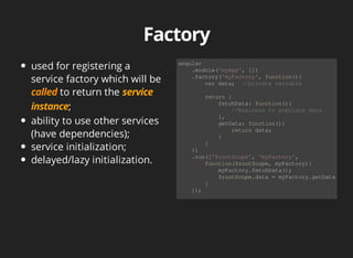 used for registering a 
service factory which will be 
to return the 
; 
ability to use other services 
(have dependencies); 
service initialization; 
delayed/lazy initialization. 
angular 
.module('myApp', []) 
.factory('myFactory', function(){ 
var data; //private variable 
return { 
fetchData: function(){ 
//business to populate data 
}, 
getData: function(){ 
return data; 
} 
} 
}) 
.run(['$rootScope', 'myFactory', 
function($rootScope, myFactory){ 
myFactory.fetchData(); 
$rootScope.data = myFactory.getData(); 
} 
]); 
 