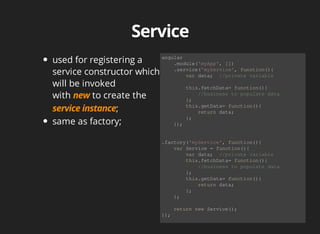 used for registering a 
service constructor which 
will be invoked 
with to create the 
; 
same as factory; 
angular 
.module('myApp', []) 
.service('myService', function(){ 
var data; //private variable 
this.fetchData= function(){ 
//business to populate data 
}; 
this.getData= function(){ 
return data; 
}; 
}); 
.factory('myService', function(){ 
var Service = function(){ 
var data; //private variable 
this.fetchData= function(){ 
//business to populate data 
}; 
this.getData= function(){ 
return data; 
}; 
}; 
return new Service(); 
}); 
 