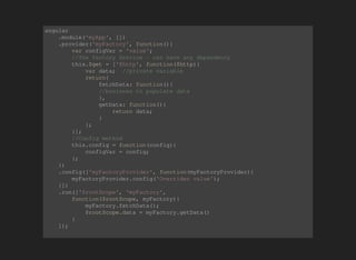 angular 
.module('myApp', []) 
.provider('myFactory', function(){ 
var configVar = 'value'; 
//The factory Service - can have any dependency 
this.$get = ['$http', function($http){ 
var data; //private variable 
return{ 
fetchData: function(){ 
//business to populate data 
}, 
getData: function(){ 
return data; 
} 
}; 
}]; 
//Config method 
this.config = function(config){ 
configVar = config; 
}; 
}) 
.config(['myFactoryProvider', function(myFactoryProvider){ 
myFactoryProvider.config('Overriden value'); 
}]) 
.run(['$rootScope', 'myFactory', 
function($rootScope, myFactory){ 
myFactory.fetchData(); 
$rootScope.data = myFactory.getData() 
} 
]); 
 