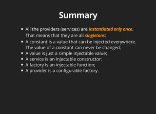 All the providers (services) are . 
That means that they are all ; 
A constant is a value that can be injected everywhere. 
The value of a constant can never be changed; 
A value is just a simple injectable value; 
A service is an injectable constructor; 
A factory is an injectable function; 
A provider is a configurable factory. 
 
