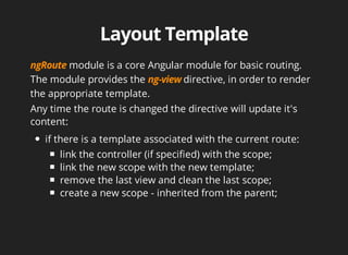 module is a core Angular module for basic routing. 
The module provides the directive, in order to render 
the appropriate template. 
Any time the route is changed the directive will update it's 
content: 
if there is a template associated with the current route: 
link the controller (if specified) with the scope; 
link the new scope with the new template; 
remove the last view and clean the last scope; 
create a new scope - inherited from the parent; 
 