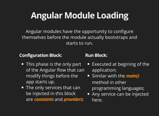 Angular modules have the opportunity to configure 
themselves before the module actually bootstraps and 
starts to run. 
This phase is the only part 
of the Angular flow that can 
modify things before the 
app starts up. 
The only services that can 
be injected in this block 
are and ; 
Executed at begining of the 
application; 
Similar with the 
method in other 
programming languages; 
Any service can be injected 
here. 
 