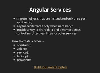 singleton objects that are instantiated only once per 
application; 
lazy-loaded (created only when necessary); 
provide a way to share data and behavior across 
controllers, directives, filters or other services; 
How to create a service? 
Build your own DI system 
.constant(); 
.value(); 
.service(); 
.factory(); 
.provider(); 
 