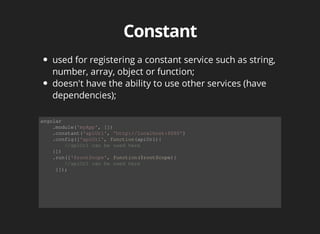 used for registering a constant service such as string, 
number, array, object or function; 
doesn't have the ability to use other services (have 
dependencies); 
angular 
.module('myApp', []) 
.constant('apiUrl', 'http://localhost:8080') 
.config(['apiUrl', function(apiUrl){ 
//apiUrl can be used here 
}]) 
.run(['$rootScope', function($rootScope){ 
//apiUrl can be used here 
}]); 
 
