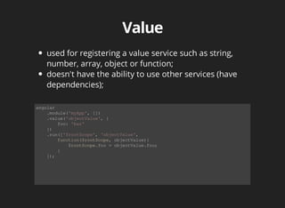 used for registering a value service such as string, 
number, array, object or function; 
doesn't have the ability to use other services (have 
dependencies); 
angular 
.module('myApp', []) 
.value('objectValue', { 
foo: 'bar' 
}) 
.run(['$rootScope', 'objectValue', 
function($rootScope, objectValue){ 
$rootScope.foo = objectValue.foo; 
} 
]); 
 