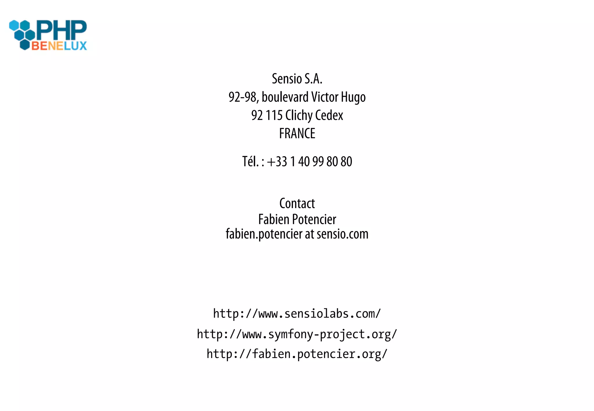 Sensio S.A.
    92-98, boulevard Victor Hugo
        92 115 Clichy Cedex
              FRANCE
       Tél. : +33 1 40 99 80 80

               Contact
           Fabien Potencier
    fabien.potencier at sensio.com




  http://www.sensiolabs.com/
http://www.symfony-project.org/
 http://fabien.potencier.org/
 