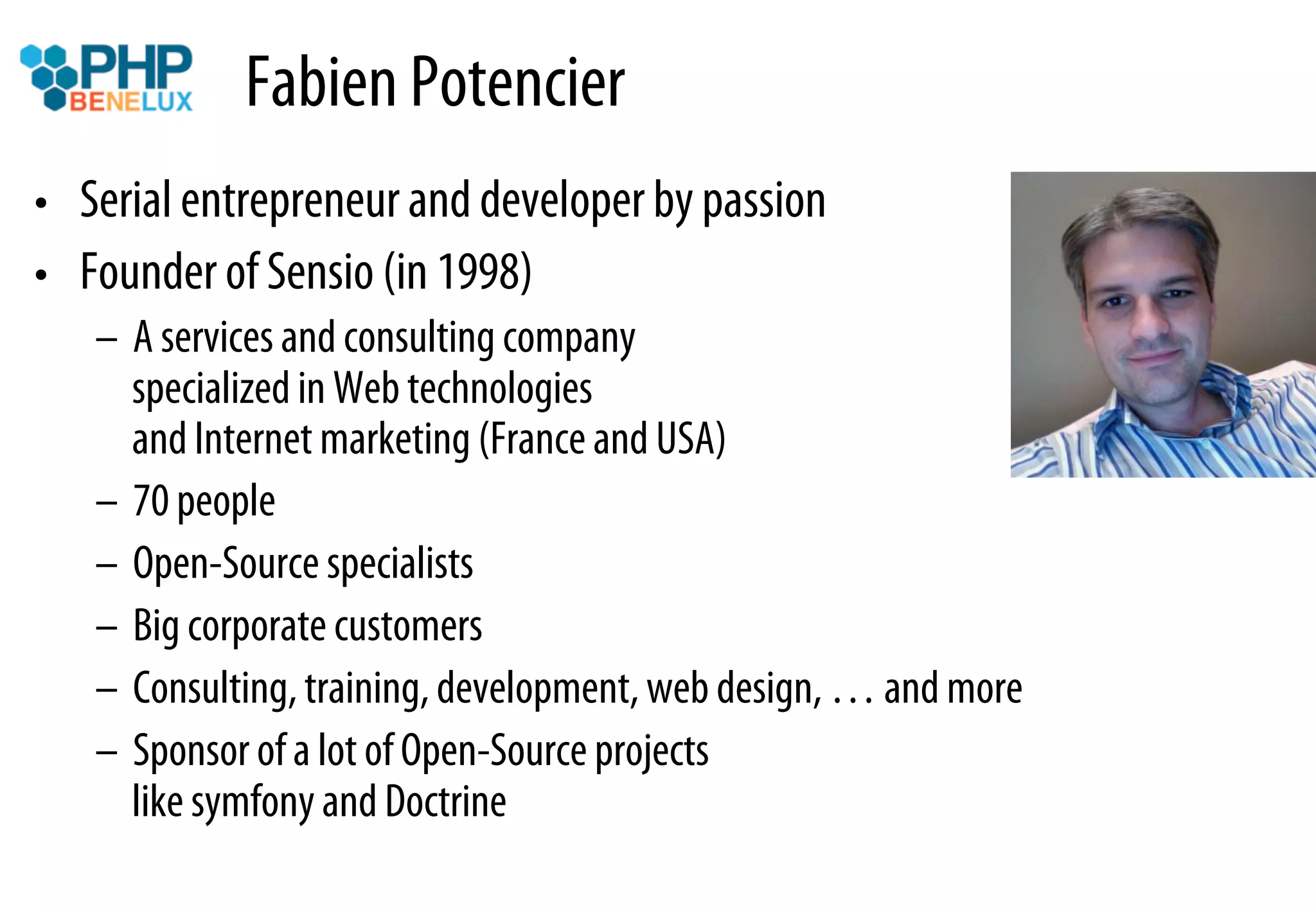 Fabien Potencier
•  Serial entrepreneur and developer by passion
•  Founder of Sensio (in 1998)
   –  A services and consulting company
      specialized in Web technologies
      and Internet marketing (France and USA)
   –  70 people
   –  Open-Source specialists
   –  Big corporate customers
   –  Consulting, training, development, web design, … and more
   –  Sponsor of a lot of Open-Source projects
      like symfony and Doctrine
 