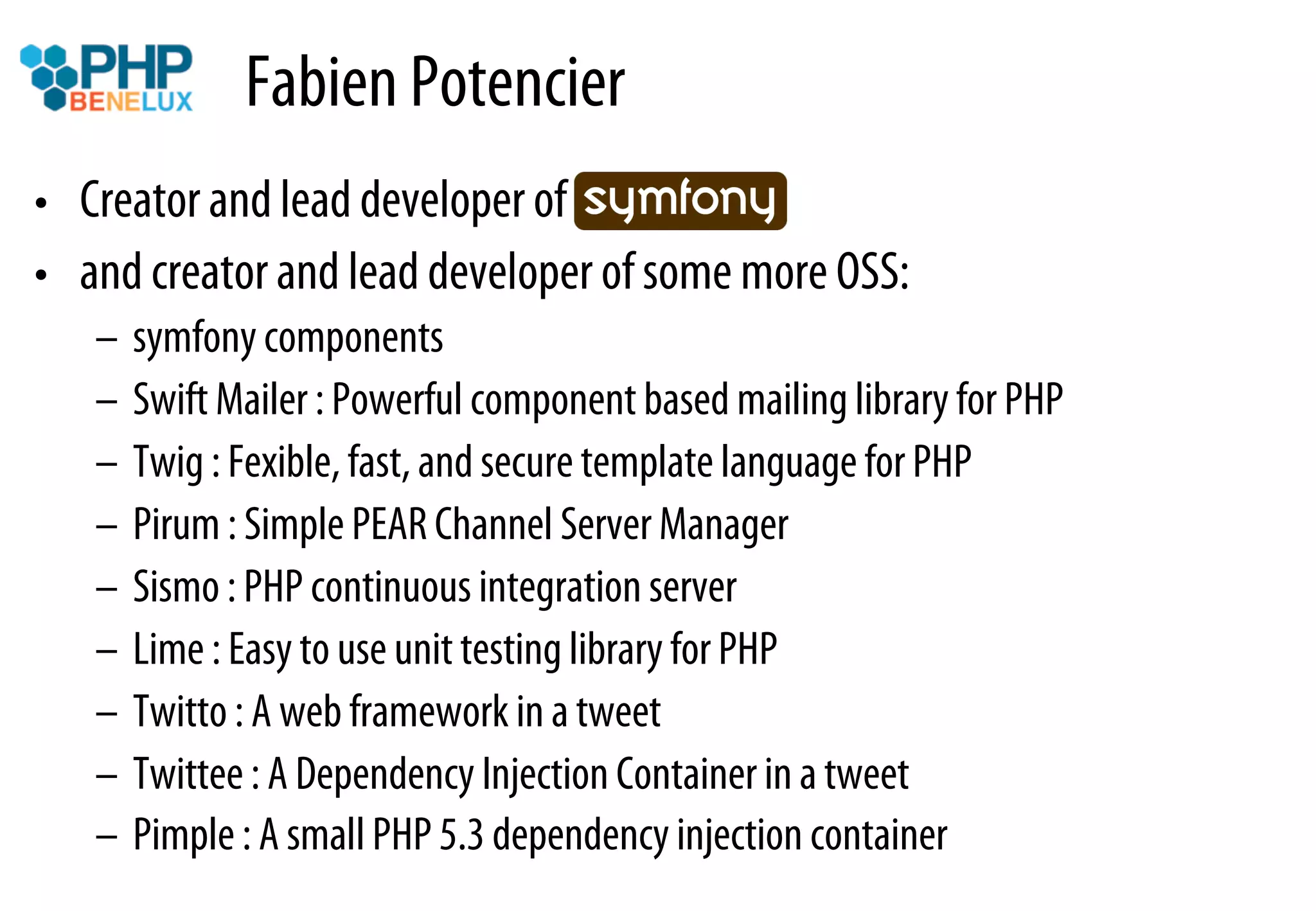 Fabien Potencier
•  Creator and lead developer of symfony…
•  and creator and lead developer of some more OSS:
   –  symfony components
   –  Swift Mailer : Powerful component based mailing library for PHP
   –  Twig : Fexible, fast, and secure template language for PHP
   –  Pirum : Simple PEAR Channel Server Manager
   –  Sismo : PHP continuous integration server
   –  Lime : Easy to use unit testing library for PHP
   –  Twitto : A web framework in a tweet
   –  Twittee : A Dependency Injection Container in a tweet
   –  Pimple : A small PHP 5.3 dependency injection container
 