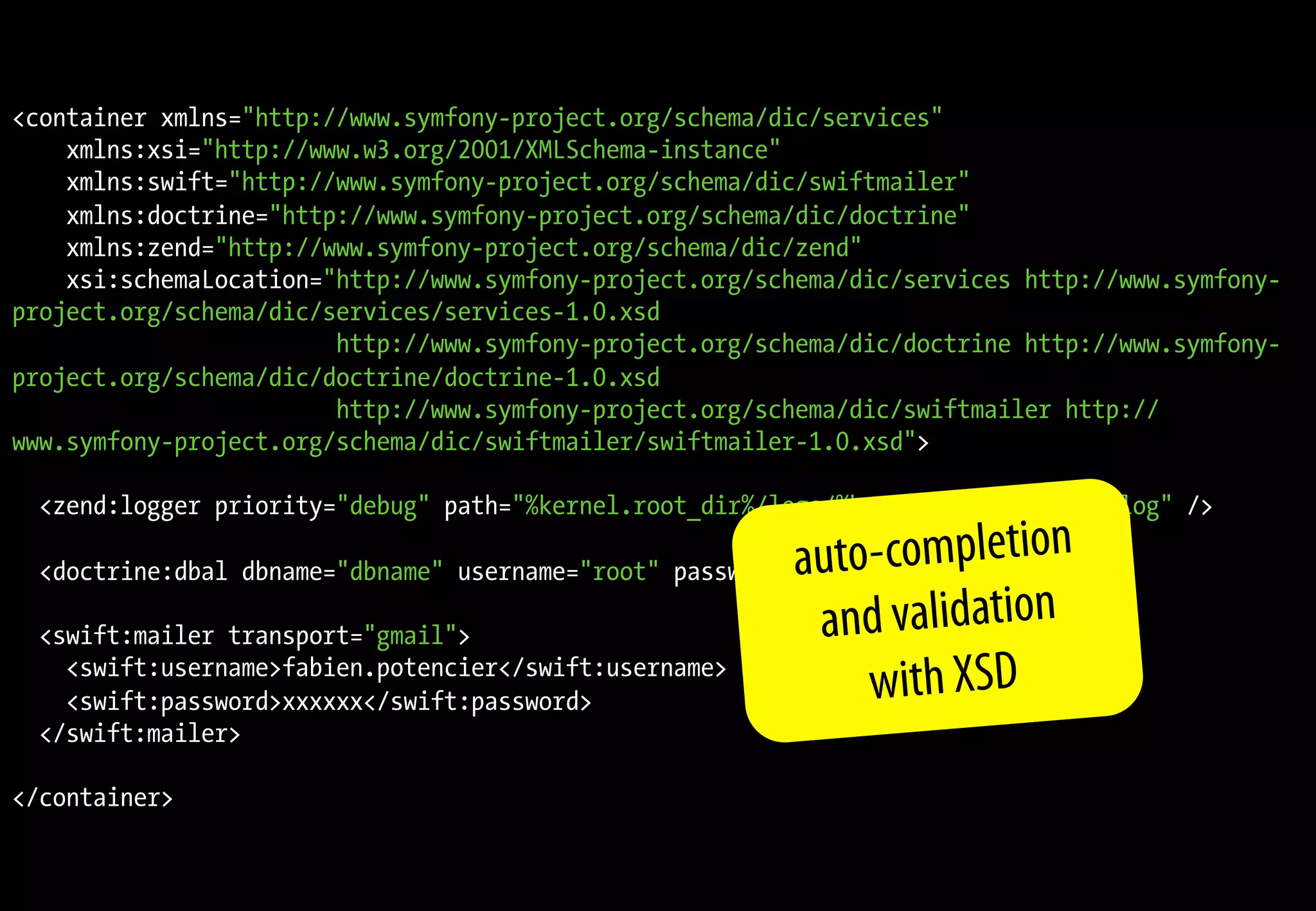 <container xmlns="http://www.symfony-project.org/schema/dic/services"
    xmlns:xsi="http://www.w3.org/2001/XMLSchema-instance"
    xmlns:swift="http://www.symfony-project.org/schema/dic/swiftmailer"
    xmlns:doctrine="http://www.symfony-project.org/schema/dic/doctrine"
    xmlns:zend="http://www.symfony-project.org/schema/dic/zend"
    xsi:schemaLocation="http://www.symfony-project.org/schema/dic/services http://www.symfony-
project.org/schema/dic/services/services-1.0.xsd
                        http://www.symfony-project.org/schema/dic/doctrine http://www.symfony-
project.org/schema/dic/doctrine/doctrine-1.0.xsd
                        http://www.symfony-project.org/schema/dic/swiftmailer http://
www.symfony-project.org/schema/dic/swiftmailer/swiftmailer-1.0.xsd">

  <zend:logger priority="debug" path="%kernel.root_dir%/logs/%kernel.environment%.log" />

                                                         auto-completion
  <doctrine:dbal dbname="dbname" username="root" password="" />

  <swift:mailer transport="gmail">                        and validation
    <swift:username>fabien.potencier</swift:username>
    <swift:password>xxxxxx</swift:password>                  with XSD
  </swift:mailer>

</container>
 
