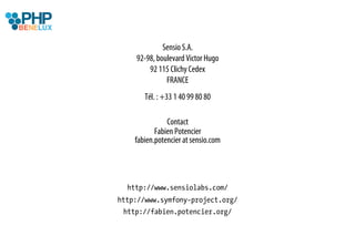 Sensio S.A.
    92-98, boulevard Victor Hugo
        92 115 Clichy Cedex
              FRANCE
       Tél. : +33 1 40 99 80 80

               Contact
           Fabien Potencier
    fabien.potencier at sensio.com




  http://www.sensiolabs.com/
http://www.symfony-project.org/
 http://fabien.potencier.org/
 