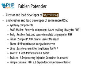 Fabien Potencier
•  Creator and lead developer of symfony…
•  and creator and lead developer of some more OSS:
   –  symfony components
   –  Swift Mailer : Powerful component based mailing library for PHP
   –  Twig : Fexible, fast, and secure template language for PHP
   –  Pirum : Simple PEAR Channel Server Manager
   –  Sismo : PHP continuous integration server
   –  Lime : Easy to use unit testing library for PHP
   –  Twitto : A web framework in a tweet
   –  Twittee : A Dependency Injection Container in a tweet
   –  Pimple : A small PHP 5.3 dependency injection container
 