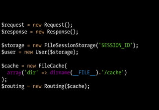 $request = new Request();
$response = new Response();

$storage = new FileSessionStorage('SESSION_ID');
$user = new User($storage);

$cache = new FileCache(
   array('dir' => dirname(__FILE__).'/cache')
);
$routing = new Routing($cache);
 