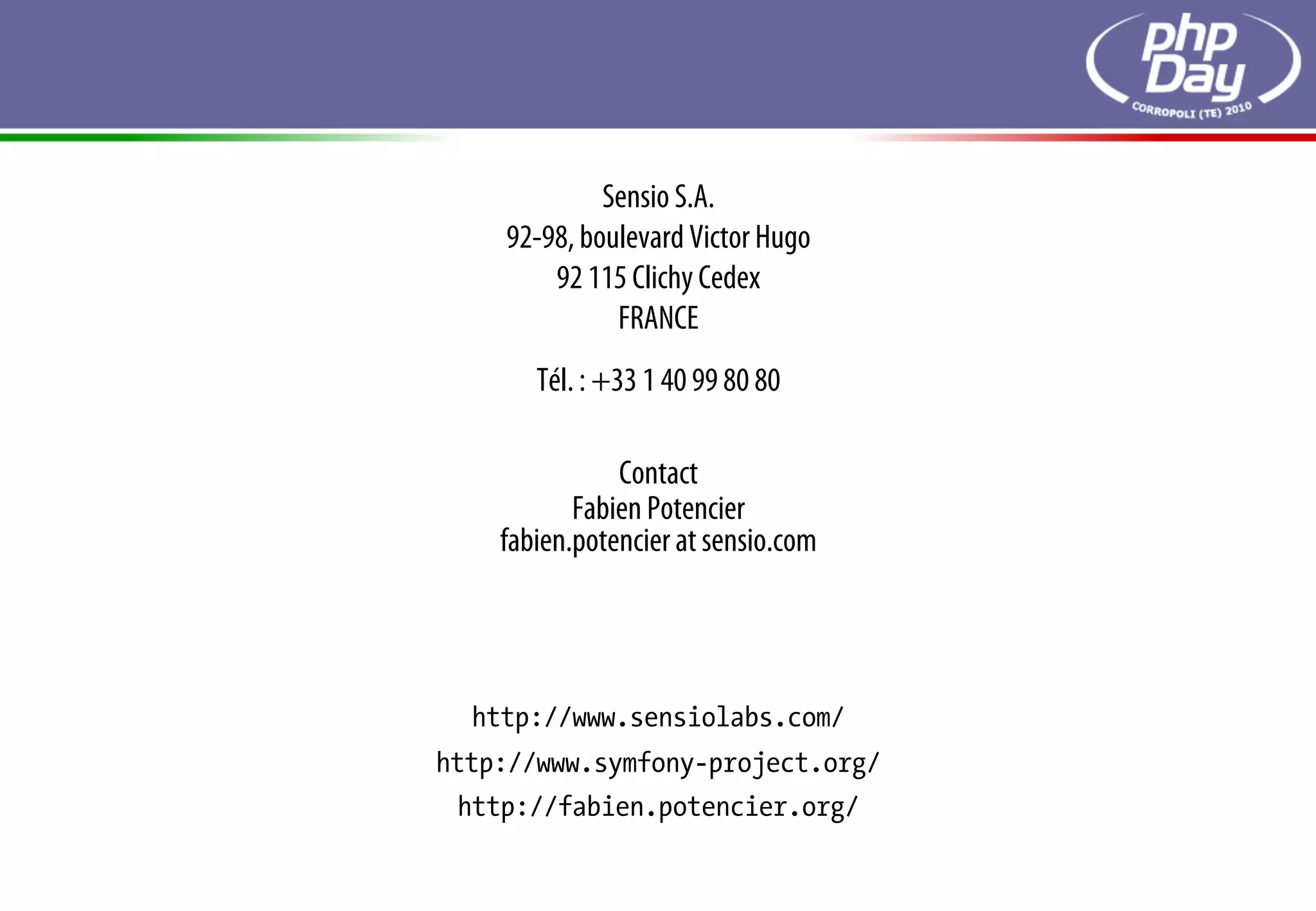 Sensio S.A.
    92-98, boulevard Victor Hugo
        92 115 Clichy Cedex
              FRANCE
       Tél. : +33 1 40 99 80 80

               Contact
           Fabien Potencier
    fabien.potencier at sensio.com




  http://www.sensiolabs.com/
http://www.symfony-project.org/
 http://fabien.potencier.org/
 