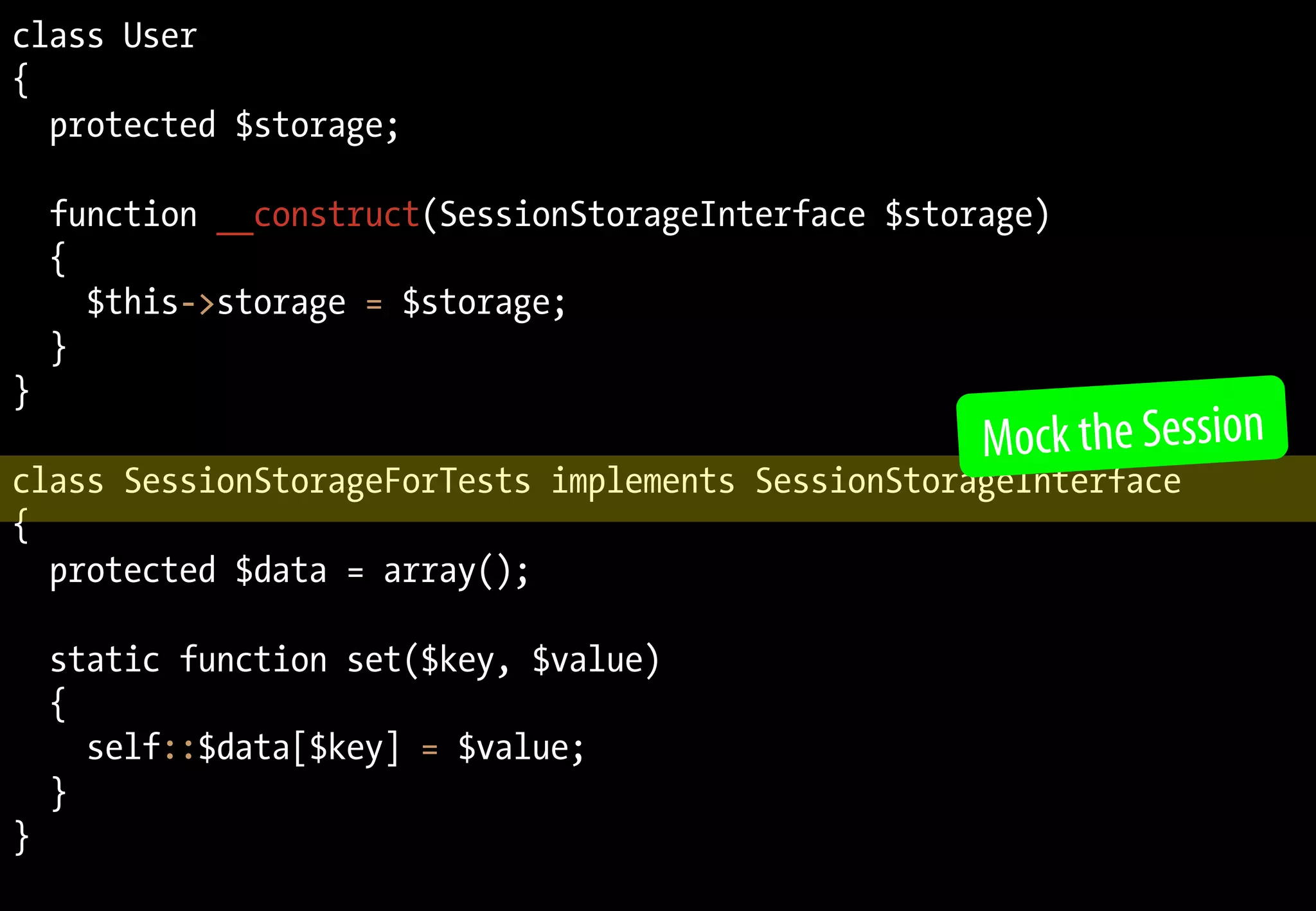 class User
{
  protected $storage;

    function __construct(SessionStorageInterface $storage)
    {
      $this->storage = $storage;
    }
}
                                                      Mock the Session
class SessionStorageForTests implements SessionStorageInterface
{
  protected $data = array();

    static function set($key, $value)
    {
      self::$data[$key] = $value;
    }
}
 