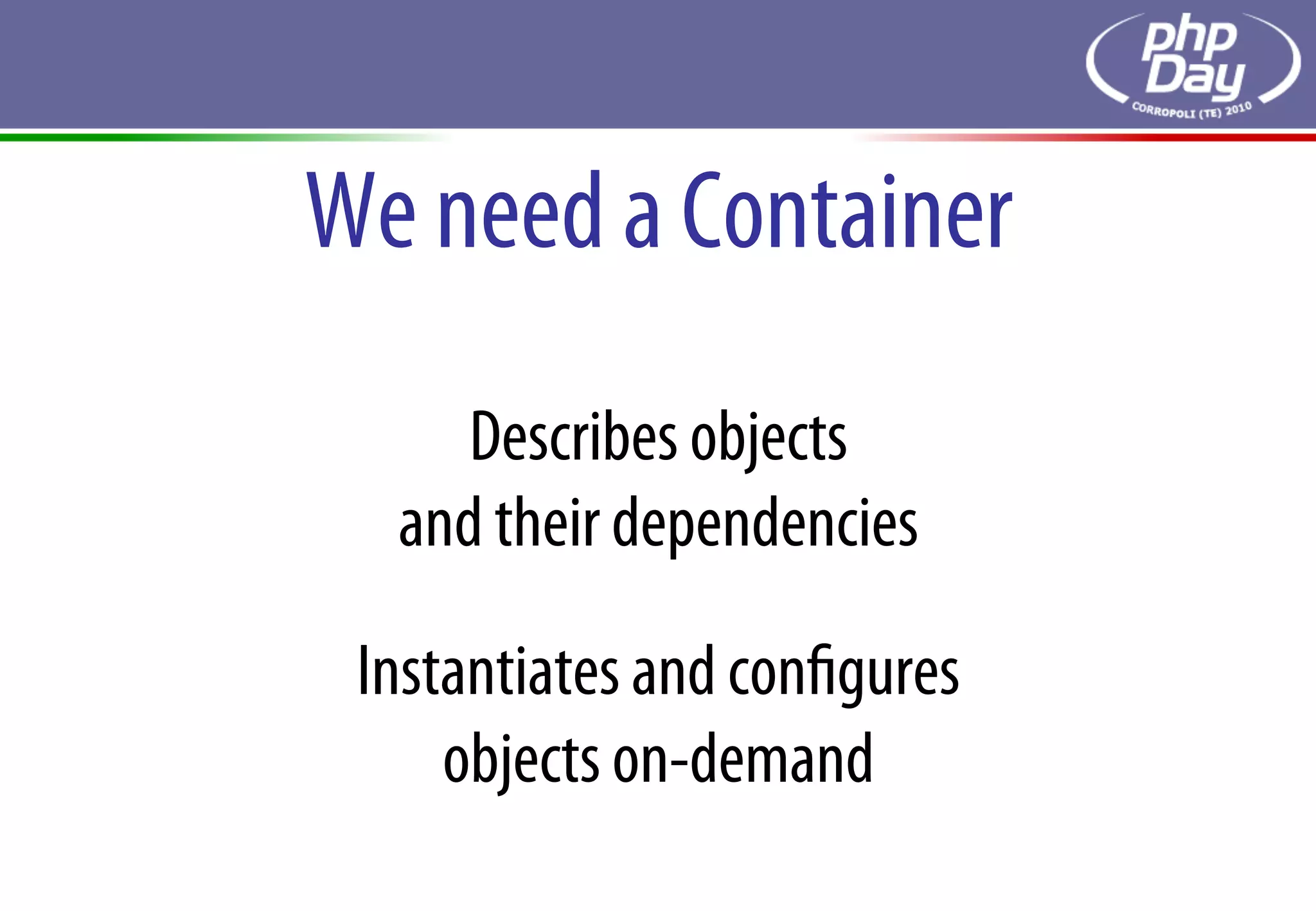 We need a Container
     Describes objects
  and their dependencies

 Instantiates and conﬁgures
     objects on-demand
 