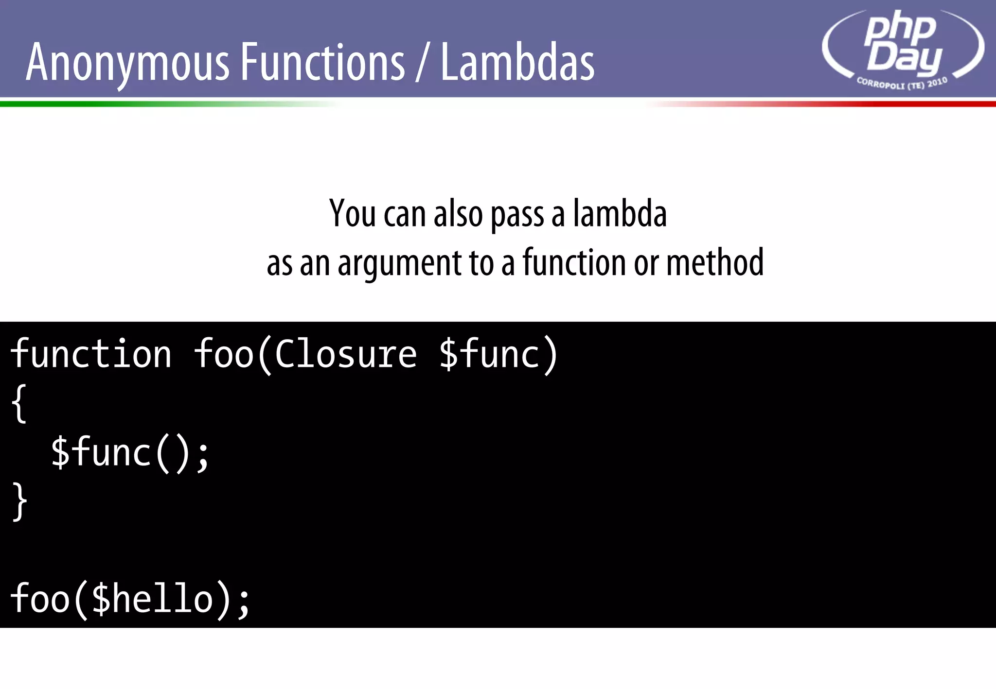Anonymous Functions / Lambdas

                    You can also pass a lambda
               as an argument to a function or method

function foo(Closure $func)
{
  $func();
}

foo($hello);
 