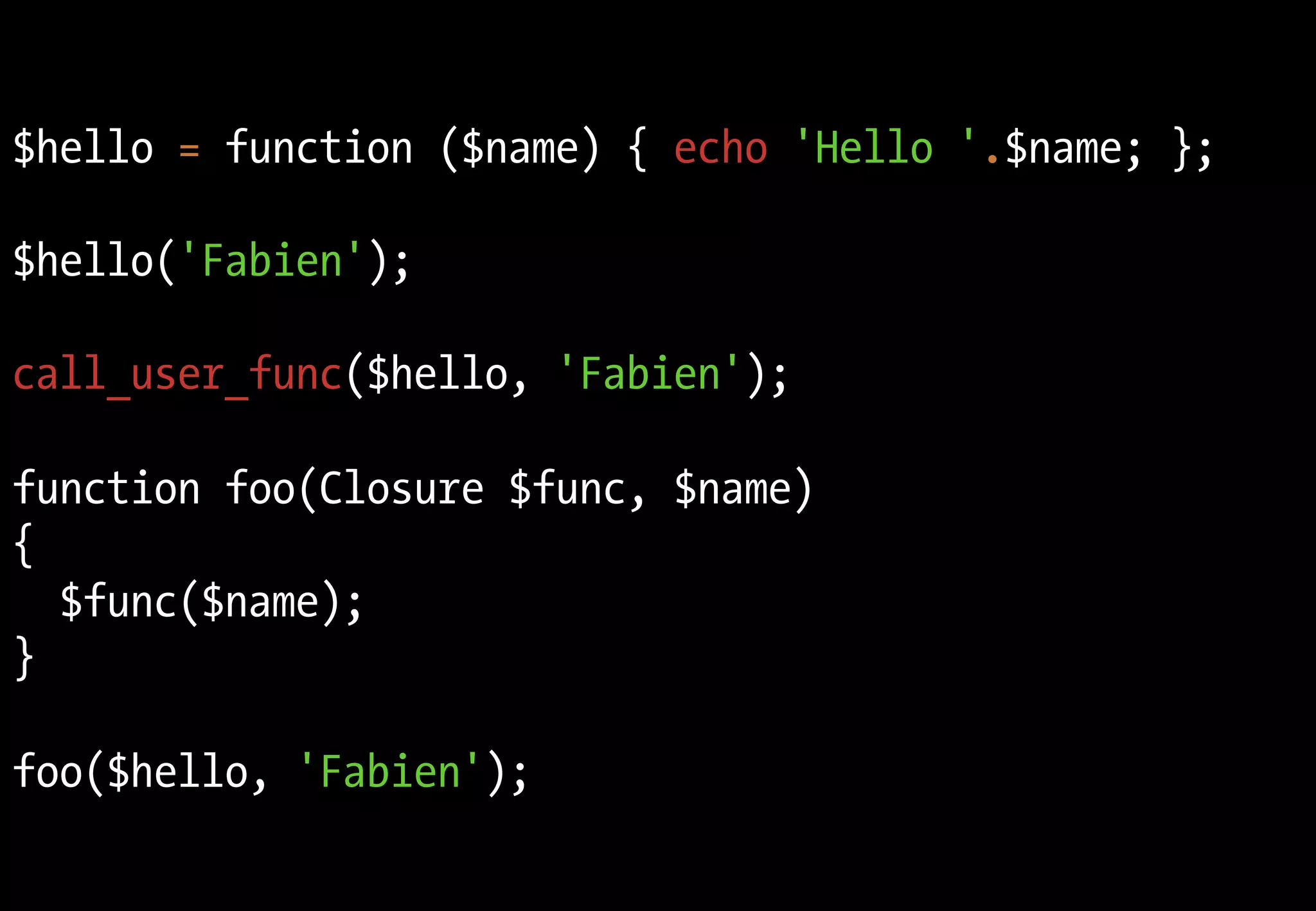 Fonctions anonymes
$hello = function ($name) { echo 'Hello '.$name; };

$hello('Fabien');

call_user_func($hello, 'Fabien');

function foo(Closure $func, $name)
{
  $func($name);
}

foo($hello, 'Fabien');
 