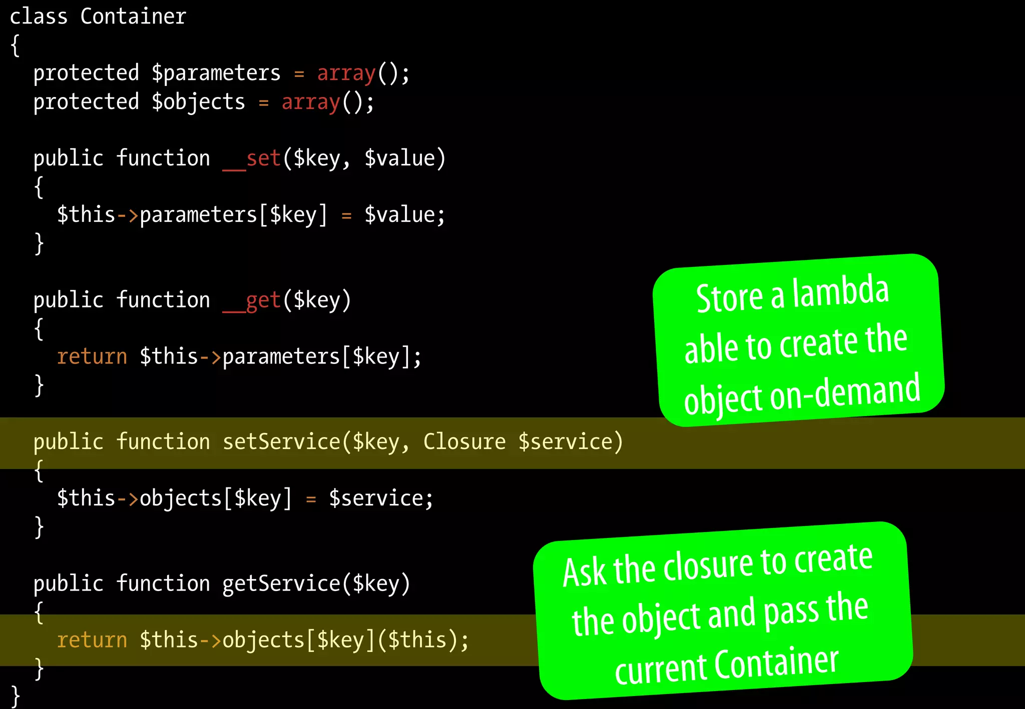 class Container
{
  protected $parameters = array();
  protected $objects = array();

    public function __set($key, $value)
    {
      $this->parameters[$key] = $value;
    }

    public function __get($key)                           Store a lambda
    {
      return $this->parameters[$key];                    able to create the
                                                         object on-demand
    }

    public function setService($key, Closure $service)
    {
      $this->objects[$key] = $service;
    }

    public function getService($key)            Ask the closure to create
    {
      return $this->objects[$key]($this);        th e object and pass the
}
    }                                                current Container
 