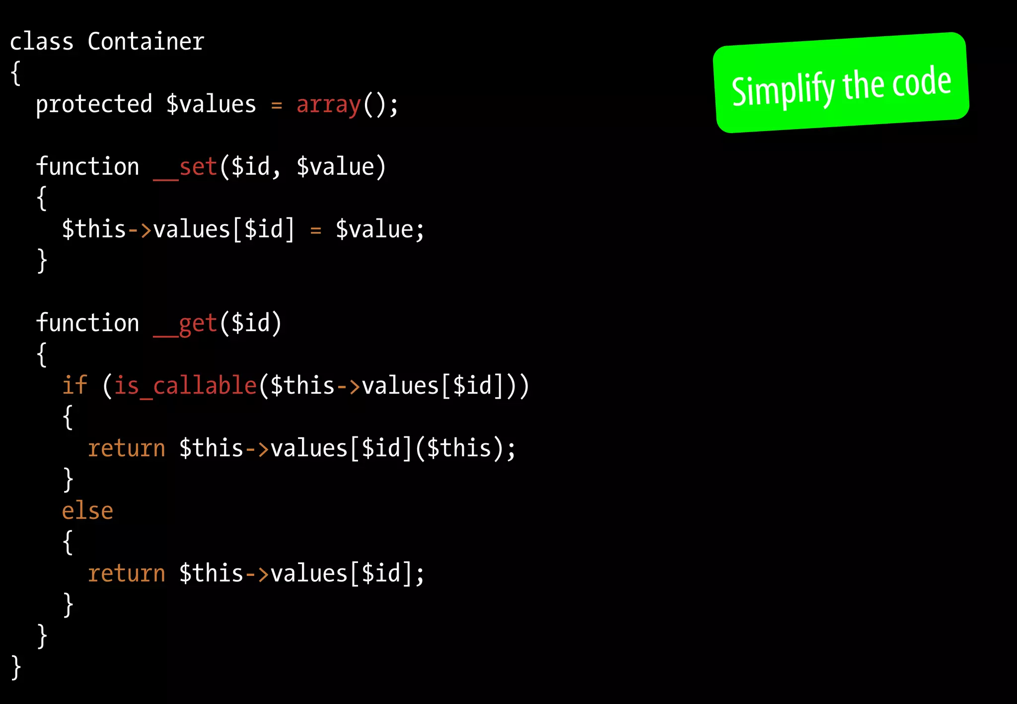 class Container
{
  protected $values = array();               Simplify the code
    function __set($id, $value)
    {
      $this->values[$id] = $value;
    }

    function __get($id)
    {
      if (is_callable($this->values[$id]))
      {
        return $this->values[$id]($this);
      }
      else
      {
        return $this->values[$id];
      }
    }
}
 
