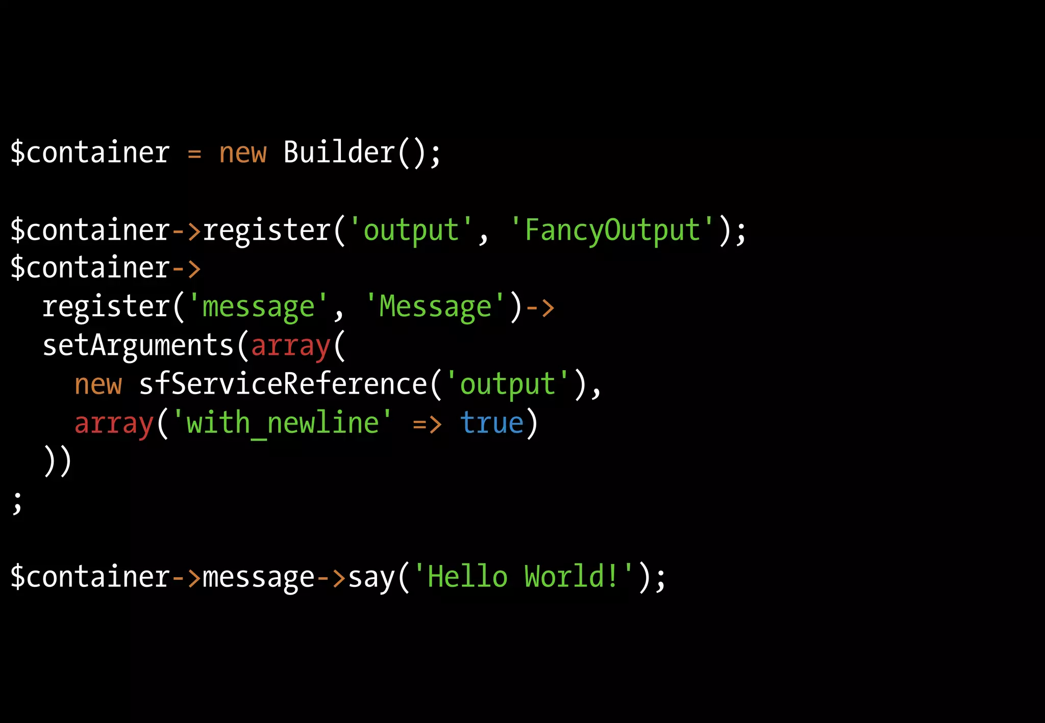 $container = new Builder();

$container->register('output', 'FancyOutput');
$container->
  register('message', 'Message')->
  setArguments(array(
     new sfServiceReference('output'),
     array('with_newline' => true)
  ))
;

$container->message->say('Hello World!');
 