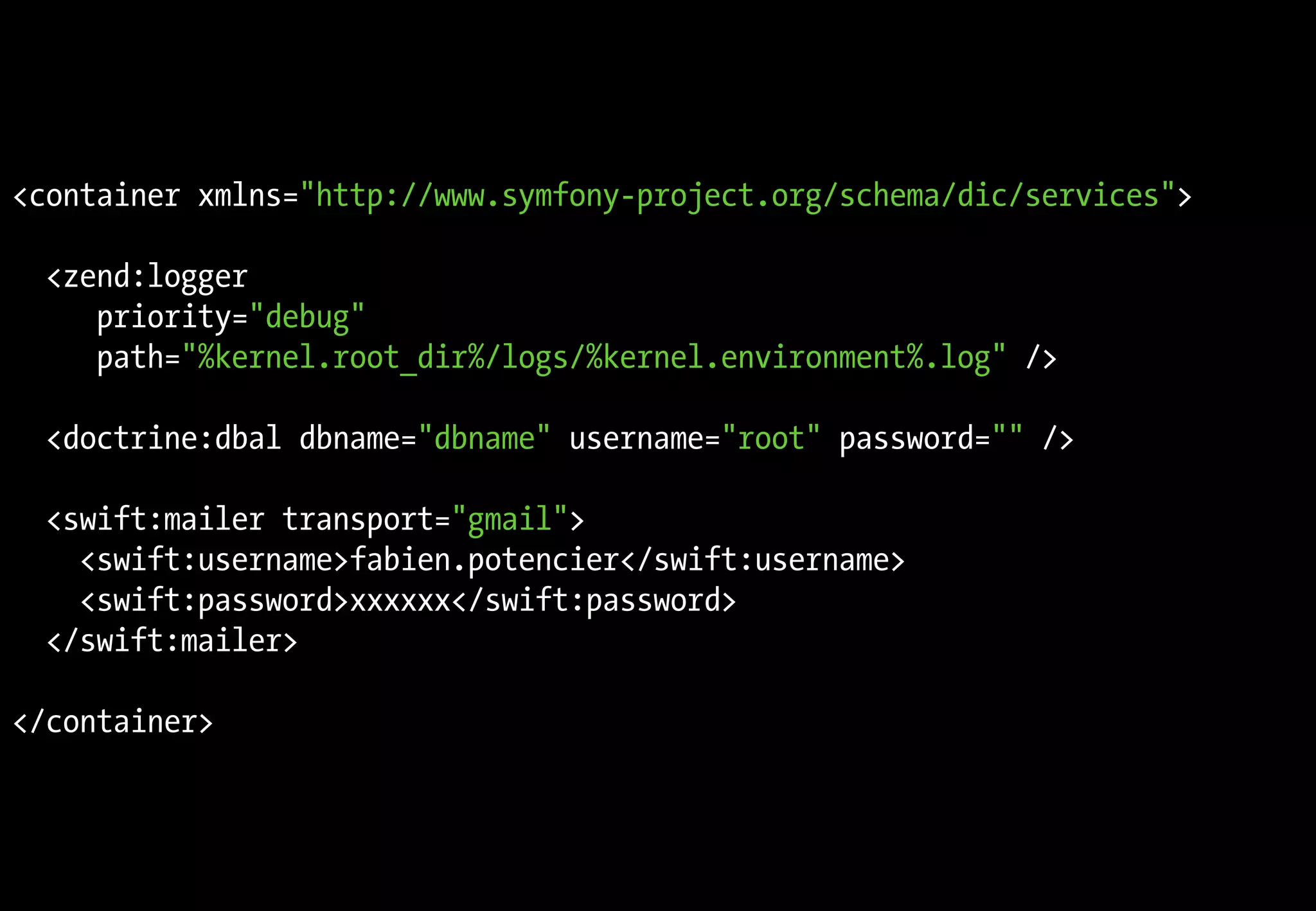 <container xmlns="http://www.symfony-project.org/schema/dic/services">

  <zend:logger
     priority="debug"
     path="%kernel.root_dir%/logs/%kernel.environment%.log" />

  <doctrine:dbal dbname="dbname" username="root" password="" />

  <swift:mailer transport="gmail">
    <swift:username>fabien.potencier</swift:username>
    <swift:password>xxxxxx</swift:password>
  </swift:mailer>

</container>
 