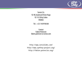 Sensio S.A.
    92-98, boulevard Victor Hugo
        92 115 Clichy Cedex
              FRANCE
       Tél. : +33 1 40 99 80 80

               Contact
           Fabien Potencier
    fabien.potencier at sensio.com




  http://www.sensiolabs.com/
http://www.symfony-project.org/
 http://fabien.potencier.org/
 