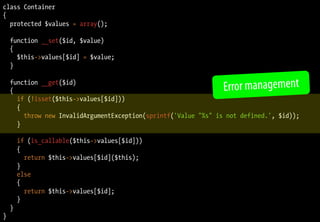 class Container
{
  protected $values = array();

    function __set($id, $value)
    {
      $this->values[$id] = $value;
    }

    function __get($id)
    {                                                            Error management
      if (!isset($this->values[$id]))
      {
        throw new InvalidArgumentException(sprintf('Value "%s" is not defined.', $id));
      }

        if (is_callable($this->values[$id]))
        {
          return $this->values[$id]($this);
        }
        else
        {
          return $this->values[$id];
        }
    }
}
 