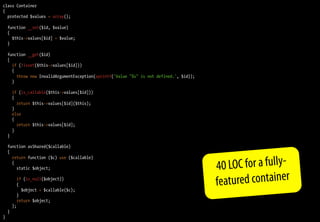 class Container
{
  protected $values = array();

    function __set($id, $value)
    {
      $this->values[$id] = $value;
    }

    function __get($id)
    {
      if (!isset($this->values[$id]))
      {
        throw new InvalidArgumentException(sprintf('Value "%s" is not defined.', $id));
      }

        if (is_callable($this->values[$id]))
        {
          return $this->values[$id]($this);
        }
        else
        {
          return $this->values[$id];
        }
    }

    function asShared($callable)
    {


                                                                                          40 LOC for a fully-
      return function ($c) use ($callable)
      {
        static $object;

          if (is_null($object))
          {
            $object = $callable($c);
                                                                                          featured container
          }
          return $object;
        };
    }
}
 