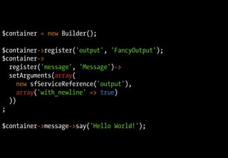 $container = new Builder();

$container->register('output', 'FancyOutput');
$container->
  register('message', 'Message')->
  setArguments(array(
     new sfServiceReference('output'),
     array('with_newline' => true)
  ))
;

$container->message->say('Hello World!');
 