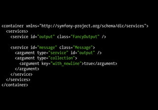 <container xmlns="http://symfony-project.org/schema/dic/services">
  <services>
    <service id="output" class="FancyOutput" />

    <service id="message" class="Message">
      <argument type="service" id="output" />
      <argument type="collection">
        <argument key="with_newline">true</argument>
      </argument>
    </service>
  </services>
</container>
 
