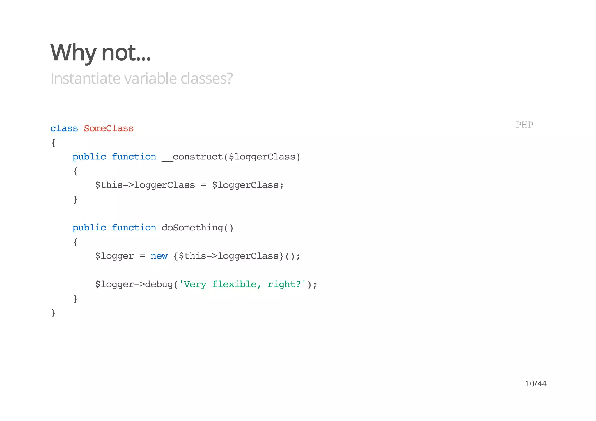 Why not...
Instantiate variable classes?
classSomeClass
{
publicfunction__construct($loggerClass)
{
$this->loggerClass=$loggerClass;
}
publicfunctiondoSomething()
{
$logger=new{$this->loggerClass}();
$logger->debug('Veryflexible,right?');
}
}
PHP
10/44
 