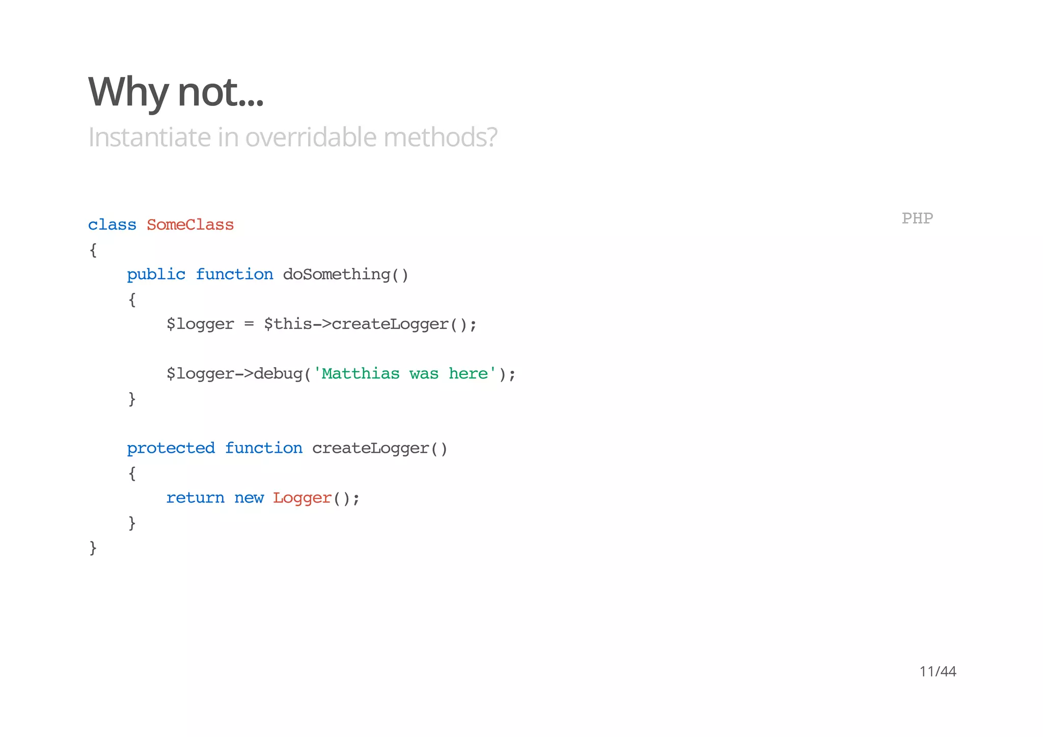 Why not...
Instantiate in overridable methods?
classSomeClass
{
publicfunctiondoSomething()
{
$logger=$this->createLogger();
$logger->debug('Matthiaswashere');
}
protectedfunctioncreateLogger()
{
returnnewLogger();
}
}
PHP
11/44
 