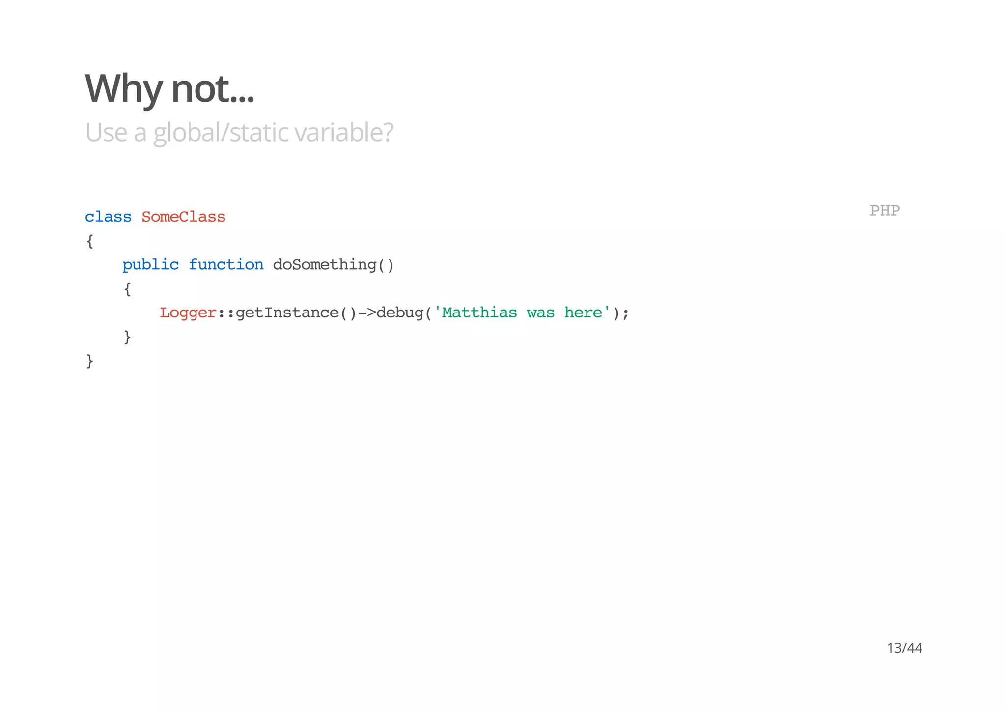 Why not...
Use a global/static variable?
classSomeClass
{
publicfunctiondoSomething()
{
Logger::getInstance()->debug('Matthiaswashere');
}
}
PHP
13/44
 