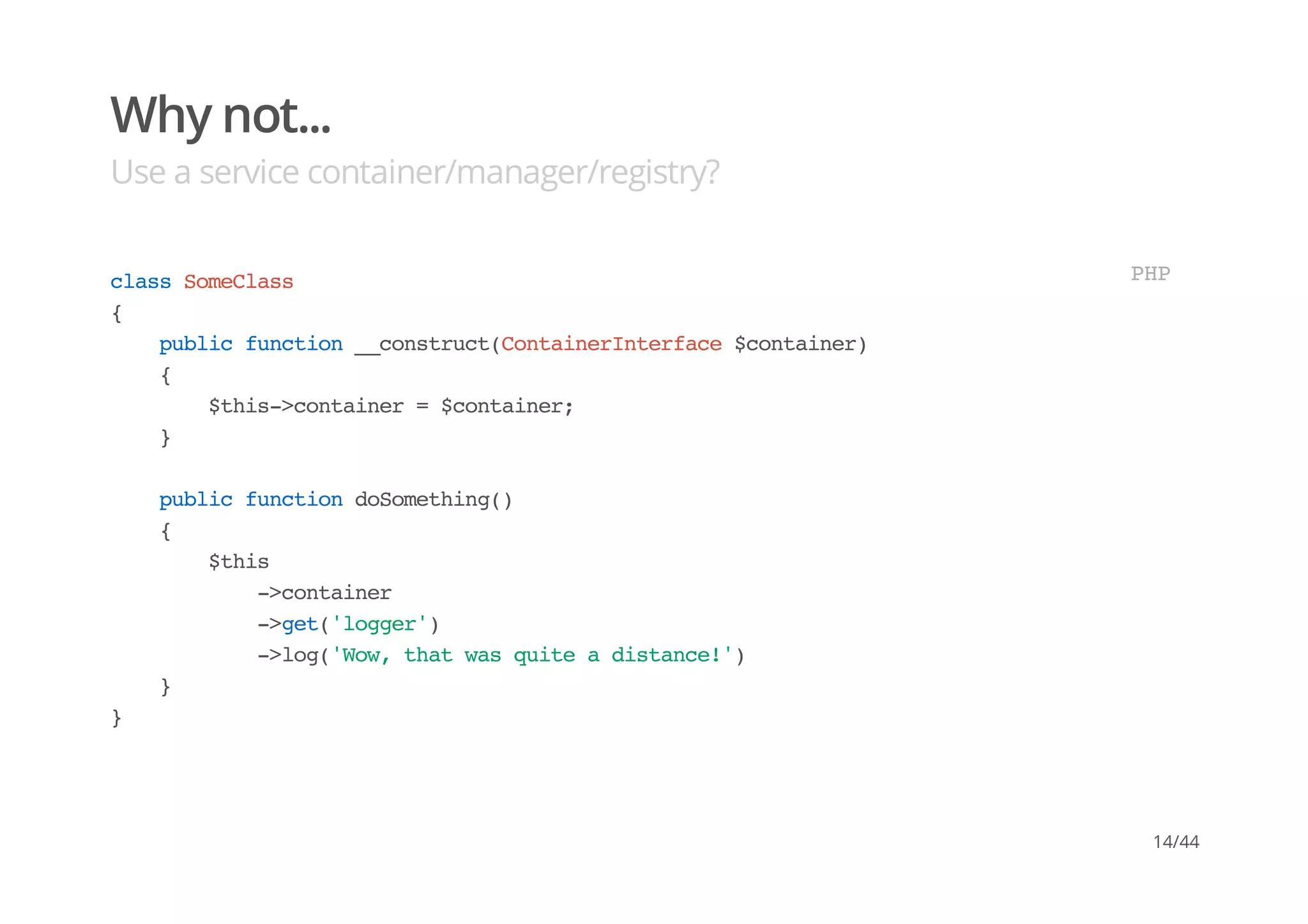 Why not...
Use a service container/manager/registry?
classSomeClass
{
publicfunction__construct(ContainerInterface$container)
{
$this->container=$container;
}
publicfunctiondoSomething()
{
$this
->container
->get('logger')
->log('Wow,thatwasquiteadistance!')
}
}
PHP
14/44
 