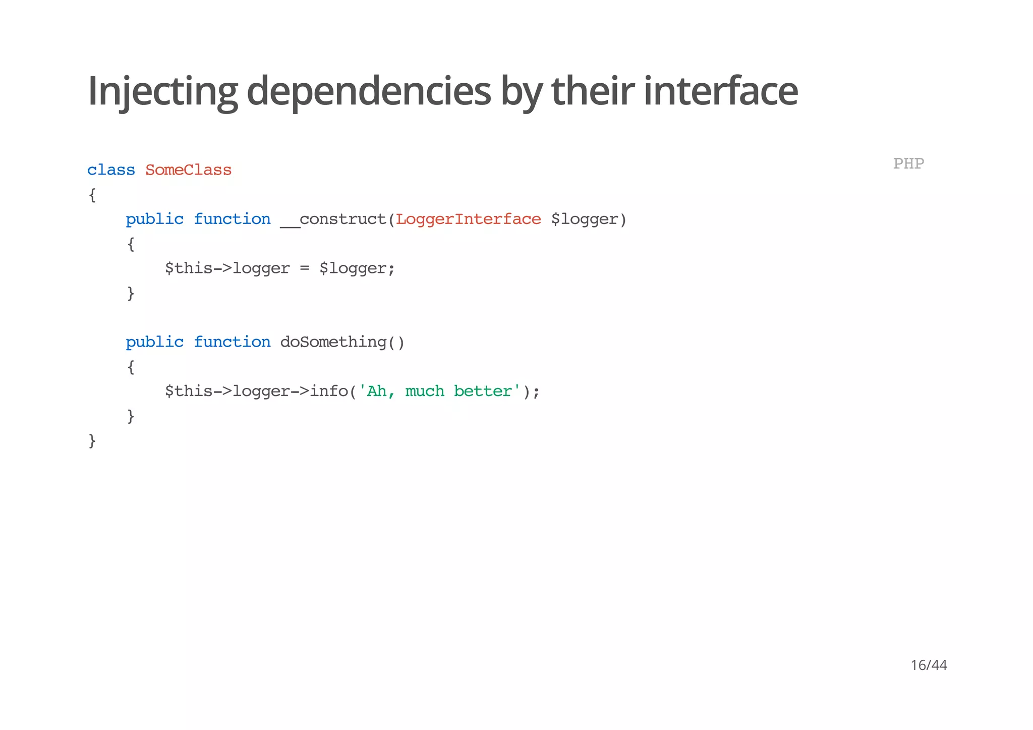 Injecting dependencies by their interface
classSomeClass
{
publicfunction__construct(LoggerInterface$logger)
{
$this->logger=$logger;
}
publicfunctiondoSomething()
{
$this->logger->info('Ah,muchbetter');
}
}
PHP
16/44
 
