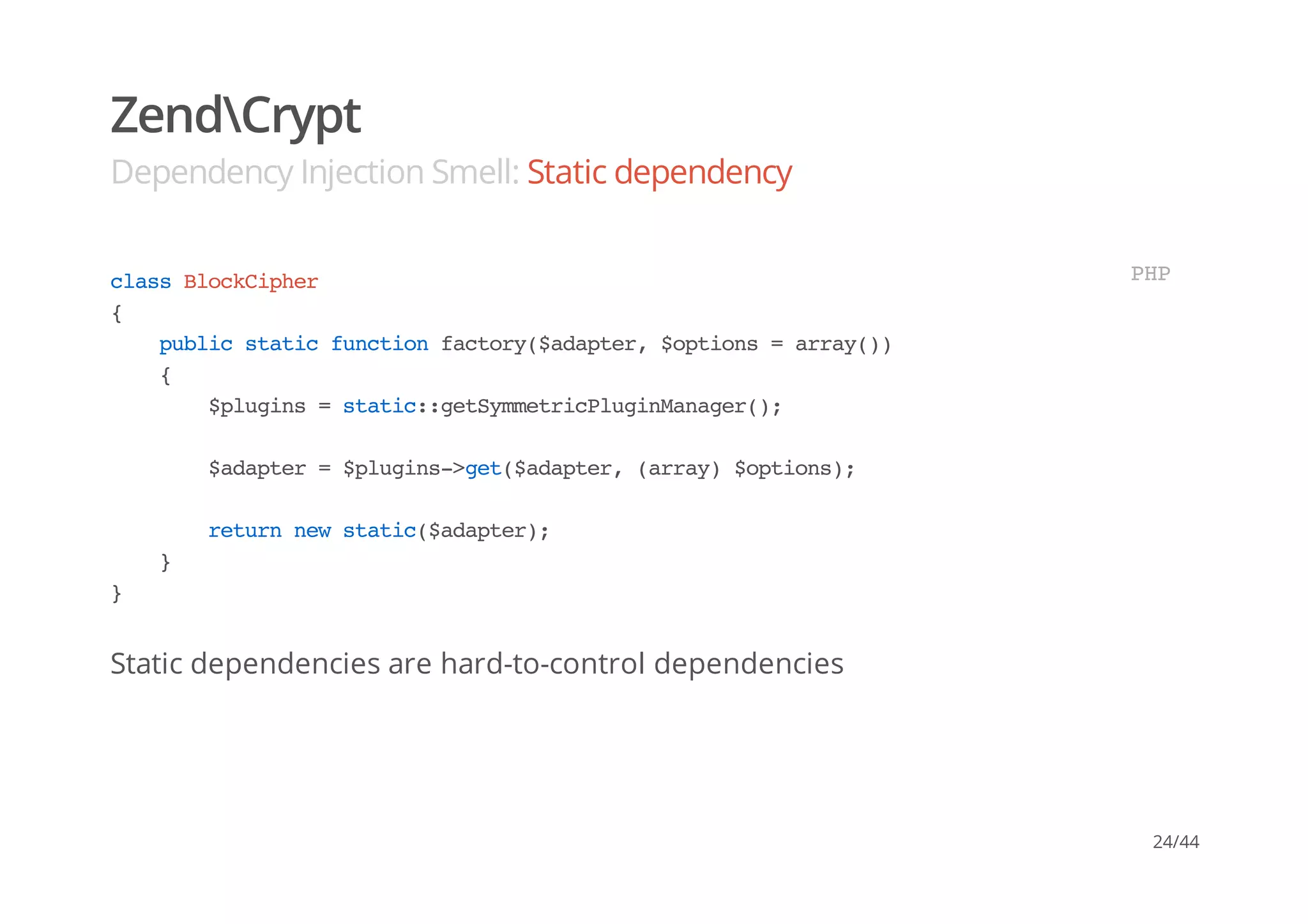 ZendCrypt
Dependency Injection Smell: Static dependency
Static dependencies are hard-to-control dependencies
classBlockCipher
{
publicstaticfunctionfactory($adapter,$options=array())
{
$plugins=static::getSymmetricPluginManager();
$adapter=$plugins->get($adapter,(array)$options);
returnnewstatic($adapter);
}
}
PHP
24/44
 