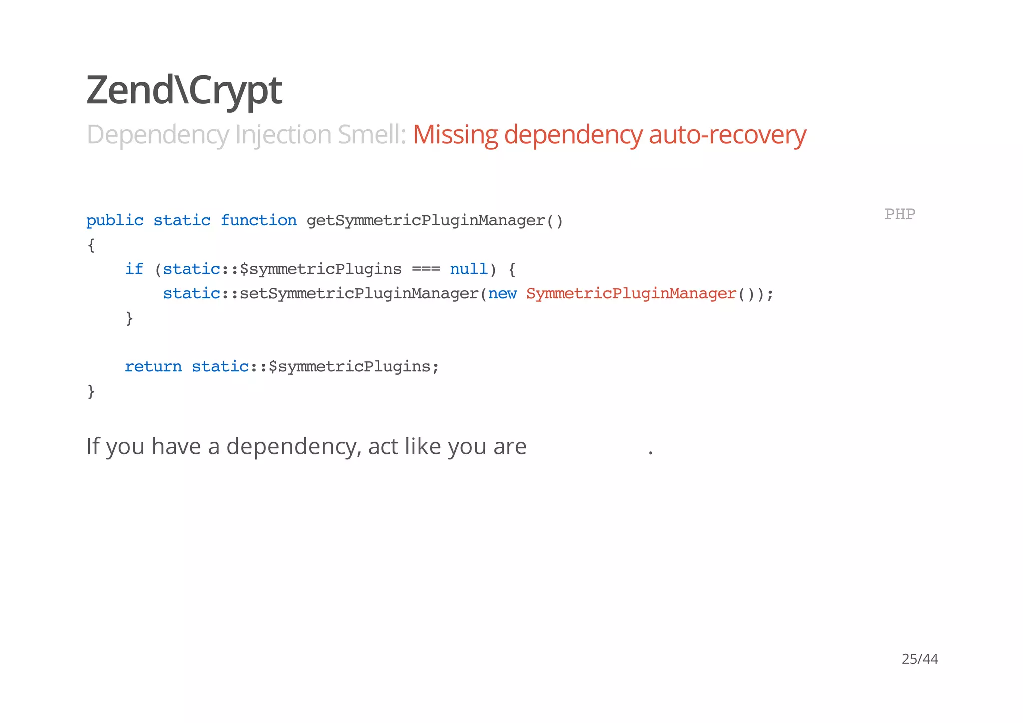 ZendCrypt
Dependency Injection Smell: Missing dependency auto-recovery
If you have a dependency, act like you are .
publicstaticfunctiongetSymmetricPluginManager()
{
if(static::$symmetricPlugins===null){
static::setSymmetricPluginManager(newSymmetricPluginManager());
}
returnstatic::$symmetricPlugins;
}
PHP
25/44
 