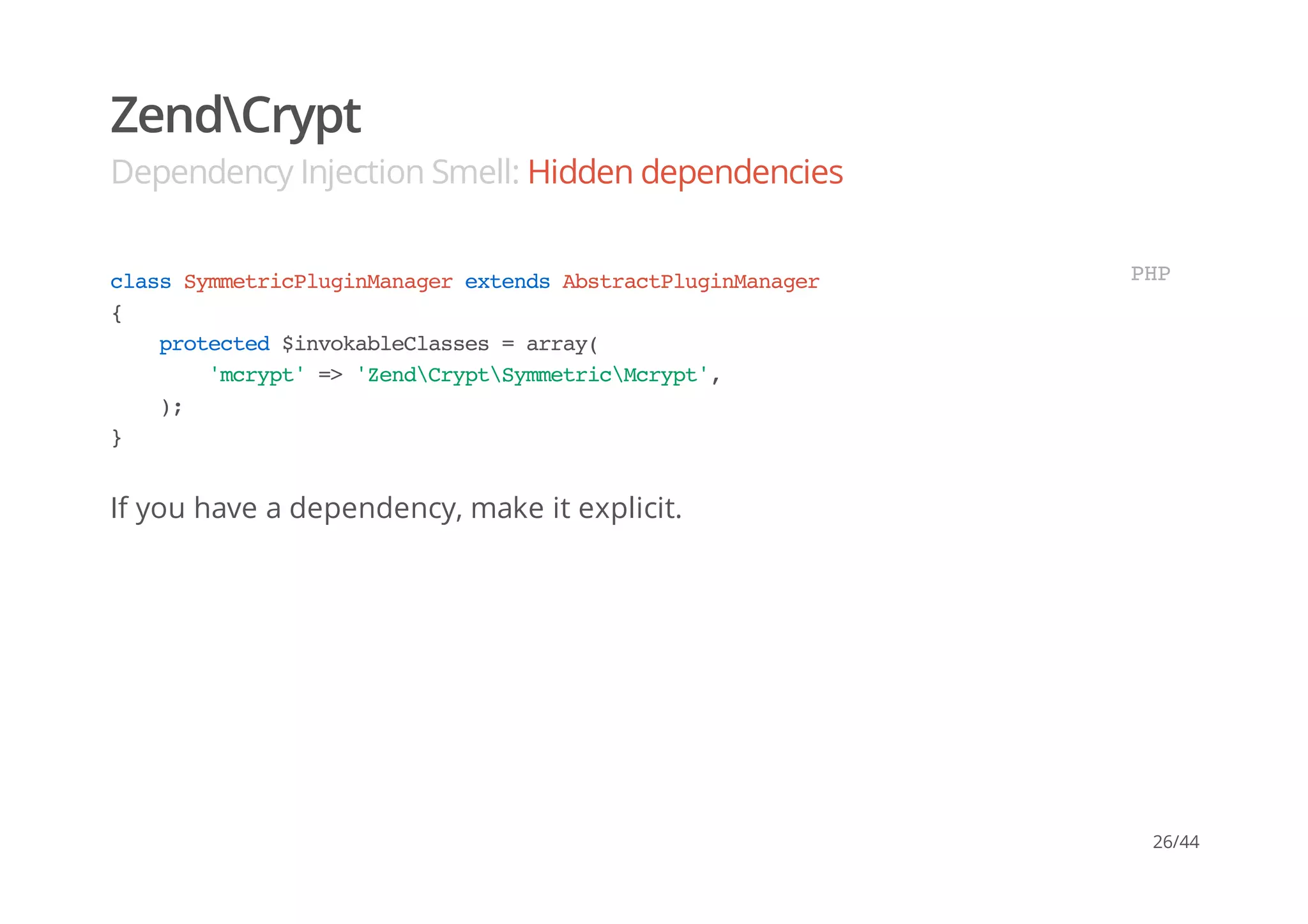 ZendCrypt
Dependency Injection Smell: Hidden dependencies
If you have a dependency, make it explicit.
classSymmetricPluginManagerextendsAbstractPluginManager
{
protected$invokableClasses=array(
'mcrypt'=>'ZendCryptSymmetricMcrypt',
);
}
PHP
26/44
 