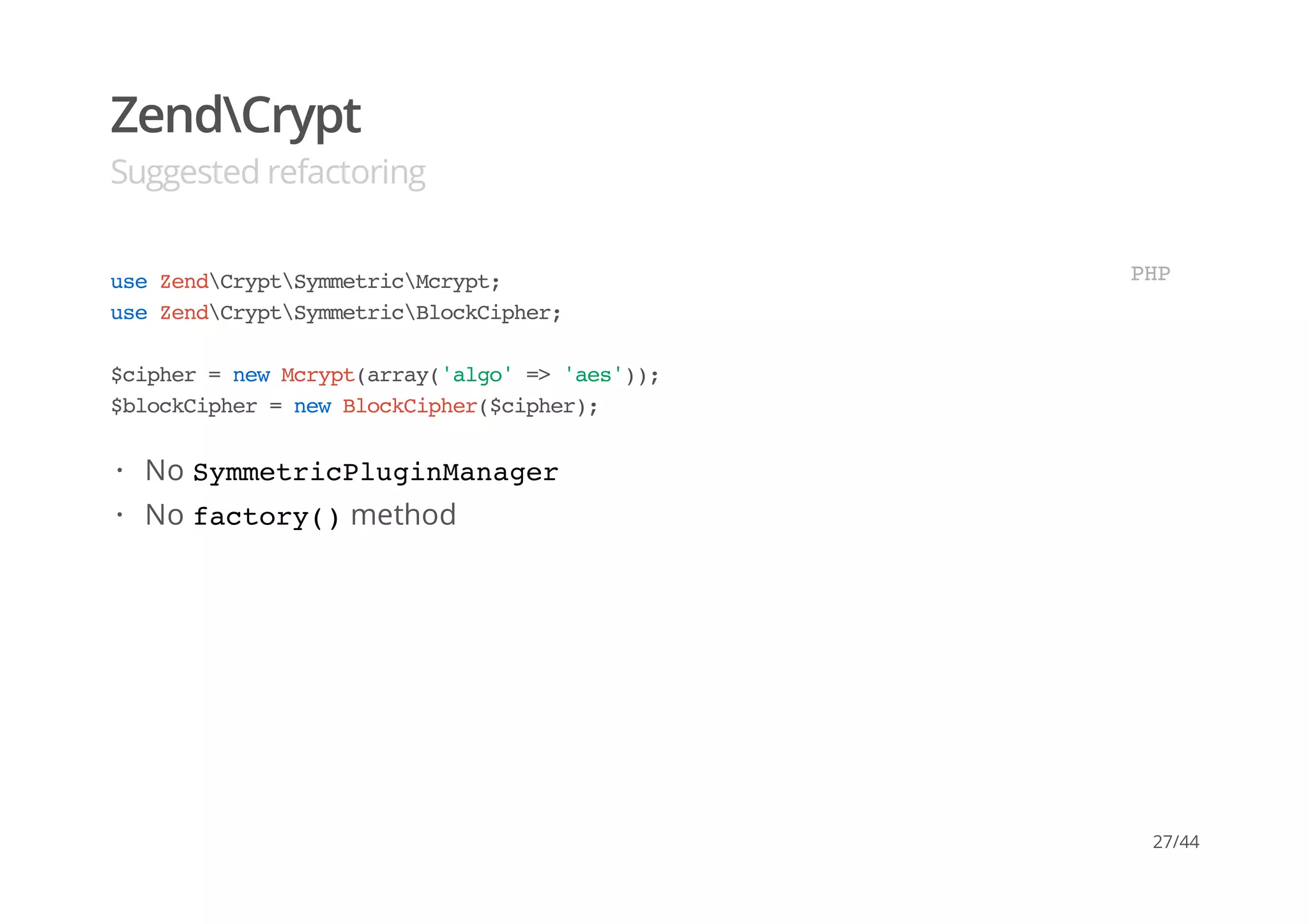 ZendCrypt
Suggested refactoring
useZendCryptSymmetricMcrypt;
useZendCryptSymmetricBlockCipher;
$cipher=newMcrypt(array('algo'=>'aes'));
$blockCipher=newBlockCipher($cipher);
PHP
No SymmetricPluginManager
No factory()method
·
·
27/44
 