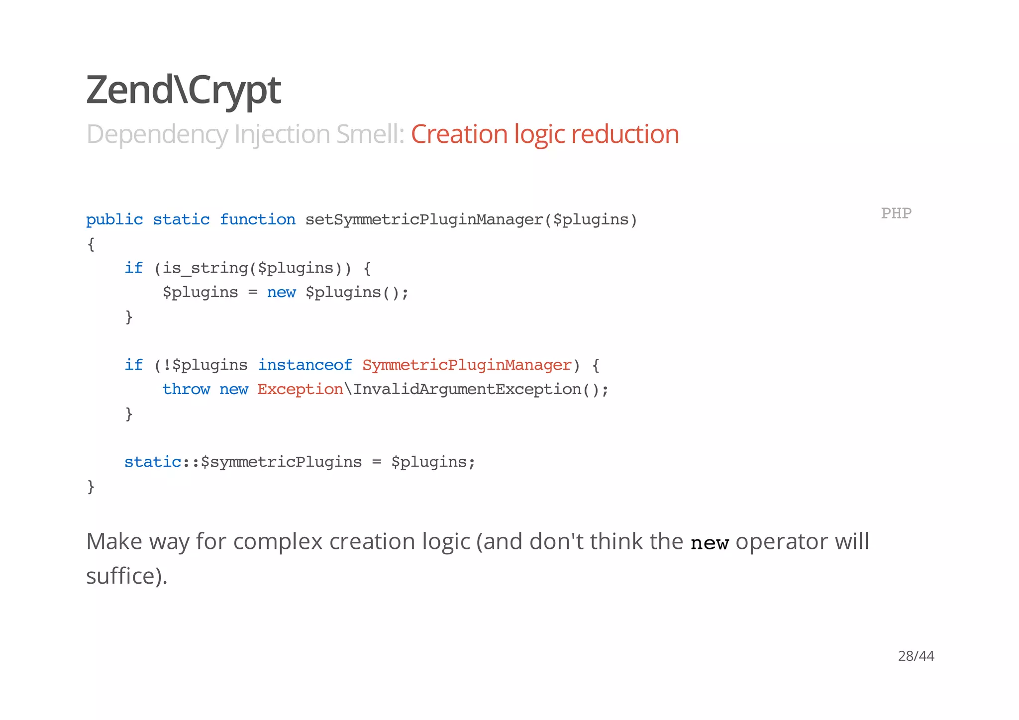 ZendCrypt
Dependency Injection Smell: Creation logic reduction
Make way for complex creation logic (and don't think the newoperator will
suffice).
publicstaticfunctionsetSymmetricPluginManager($plugins)
{
if(is_string($plugins)){
$plugins=new$plugins();
}
if(!$pluginsinstanceofSymmetricPluginManager){
thrownewExceptionInvalidArgumentException();
}
static::$symmetricPlugins=$plugins;
}
PHP
28/44
 