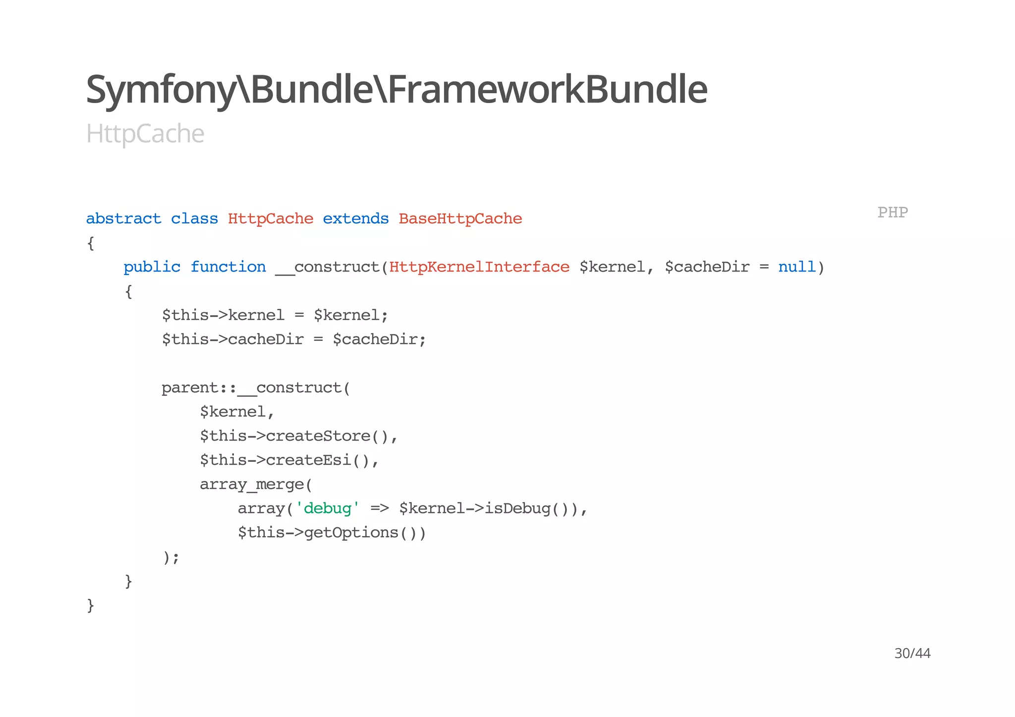SymfonyBundleFrameworkBundle
HttpCache
abstractclassHttpCacheextendsBaseHttpCache
{
publicfunction__construct(HttpKernelInterface$kernel,$cacheDir=null)
{
$this->kernel=$kernel;
$this->cacheDir=$cacheDir;
parent::__construct(
$kernel,
$this->createStore(),
$this->createEsi(),
array_merge(
array('debug'=>$kernel->isDebug()),
$this->getOptions())
);
}
}
PHP
30/44
 