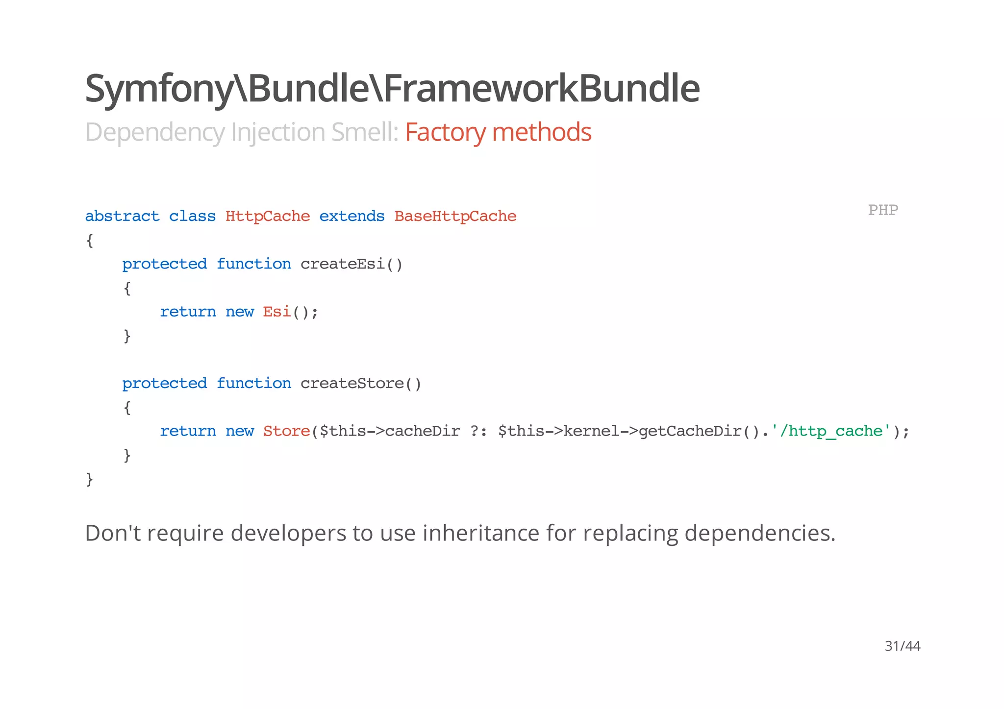 SymfonyBundleFrameworkBundle
Dependency Injection Smell: Factory methods
Don't require developers to use inheritance for replacing dependencies.
abstractclassHttpCacheextendsBaseHttpCache
{
protectedfunctioncreateEsi()
{
returnnewEsi();
}
protectedfunctioncreateStore()
{
returnnewStore($this->cacheDir?:$this->kernel->getCacheDir().'/http_cache');
}
}
PHP
31/44
 